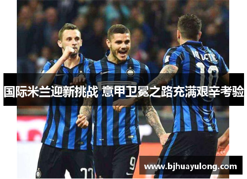 国际米兰迎新挑战 意甲卫冕之路充满艰辛考验
