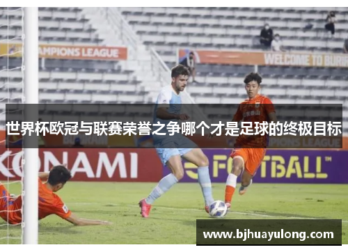 世界杯欧冠与联赛荣誉之争哪个才是足球的终极目标